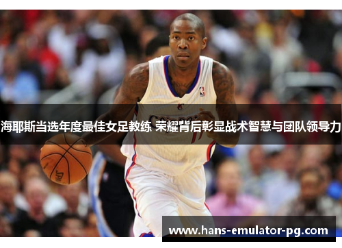 海耶斯当选年度最佳女足教练 荣耀背后彰显战术智慧与团队领导力