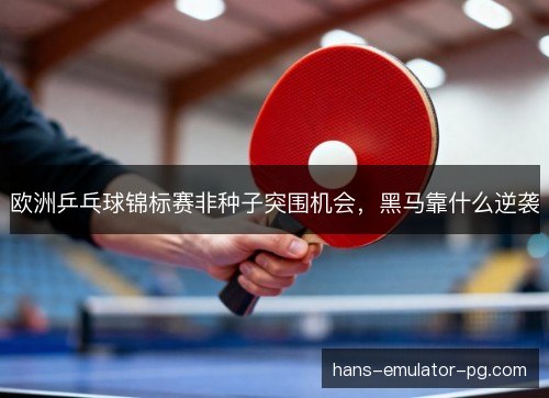 欧洲乒乓球锦标赛非种子突围机会，黑马靠什么逆袭
